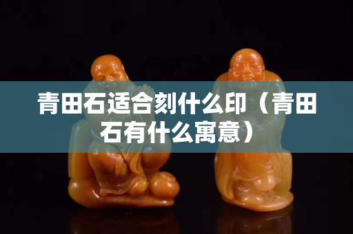 青田石适合刻什么印（青田石有什么寓意）