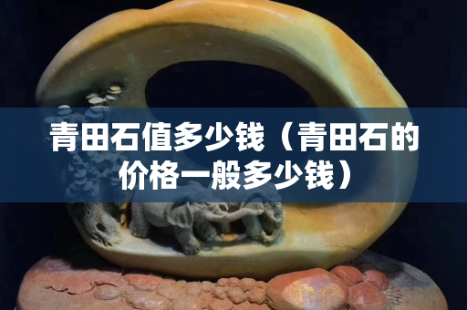 青田石值多少钱（青田石的价格一般多少钱）