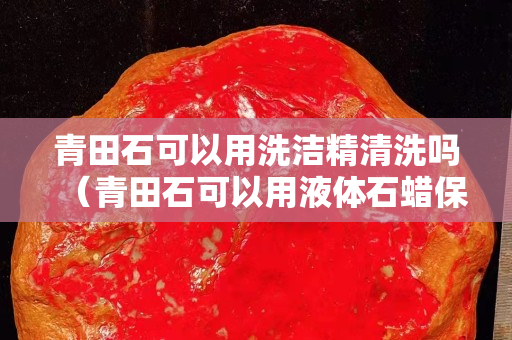 青田石可以用洗洁精清洗吗（青田石可以用液体石蜡保养吗）