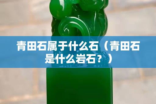 青田石属于什么石（青田石是什么岩石？）