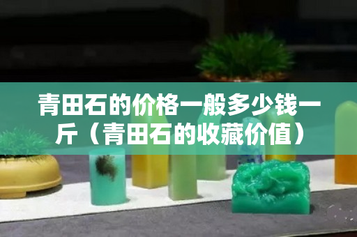 青田石的价格一般多少钱一斤（青田石的收藏价值）