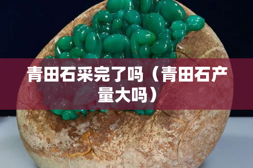 青田石采完了吗（青田石产量大吗）