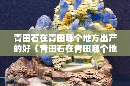 青田石在青田哪个地方出产的好（青田石在青田哪个地方出产的好一点）