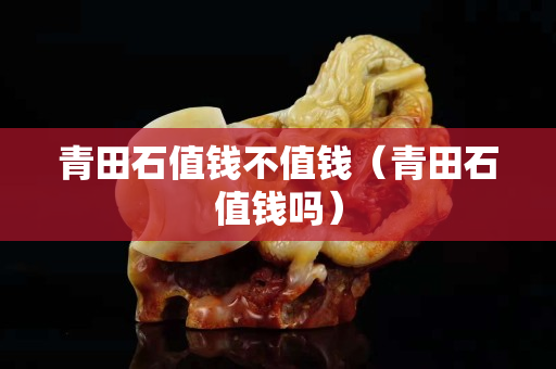 青田石值钱不值钱（青田石值钱吗）
