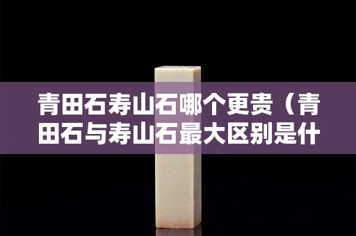青田石寿山石哪个更贵（青田石与寿山石最大区别是什么）