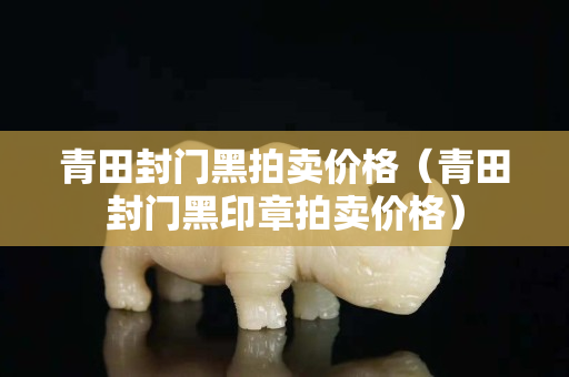 青田封门黑拍卖价格（青田封门黑印章拍卖价格）