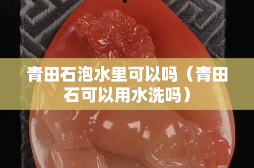 青田石泡水里可以吗（青田石可以用水洗吗）