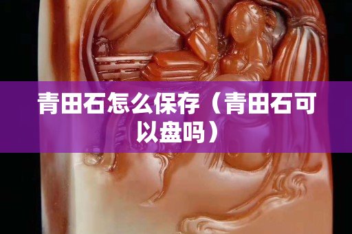 青田石怎么保存（青田石可以盘吗）