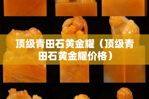 顶级青田石黄金耀（顶级青田石黄金耀价格）