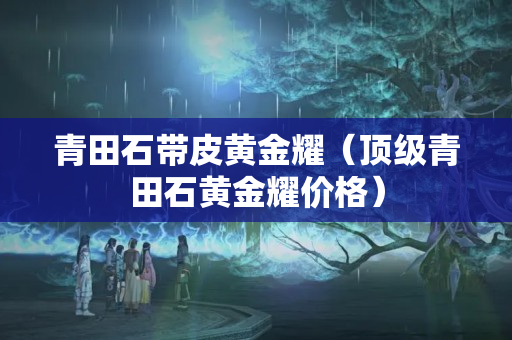 青田石带皮黄金耀（顶级青田石黄金耀价格）