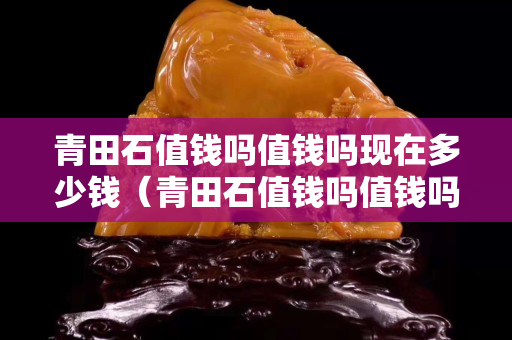 青田石值钱吗值钱吗现在多少钱（青田石值钱吗值钱吗现在多少钱一个）