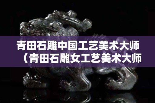 青田石雕中国工艺美术大师（青田石雕女工艺美术大师）