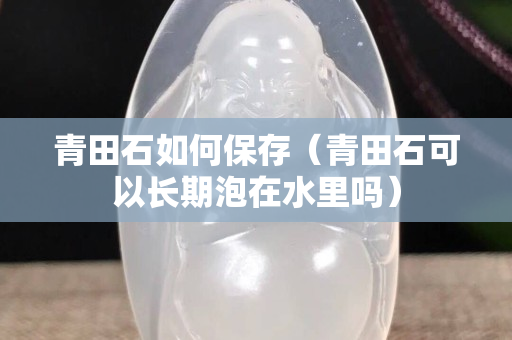 青田石如何保存（青田石可以长期泡在水里吗）