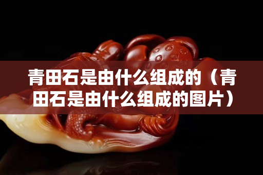 青田石是由什么组成的（青田石是由什么组成的图片）