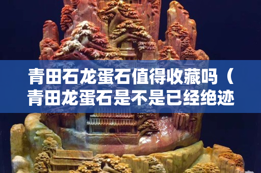 青田石龙蛋石值得收藏吗（青田龙蛋石是不是已经绝迹了）