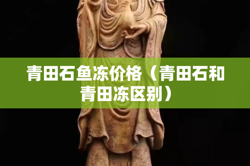 青田石鱼冻价格（青田石和青田冻区别）