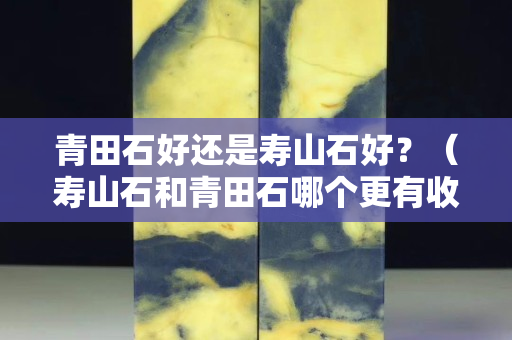 青田石好还是寿山石好？（寿山石和青田石哪个更有收藏价值）