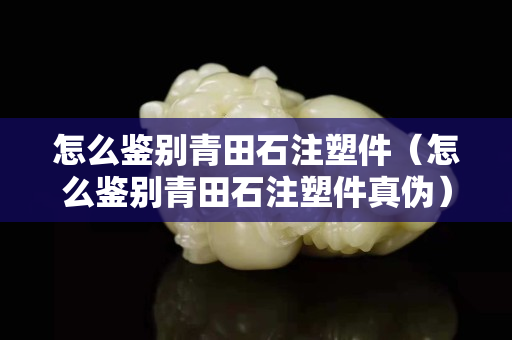 怎么鉴别青田石注塑件（怎么鉴别青田石注塑件真伪）