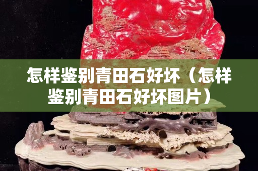 怎样鉴别青田石好坏（怎样鉴别青田石好坏图片）