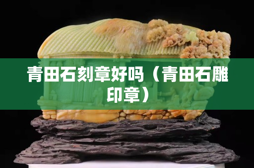 青田石刻章好吗（青田石雕印章）