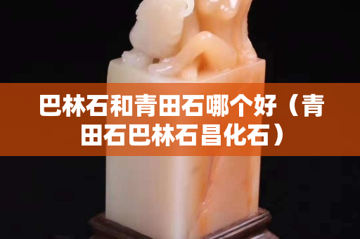 巴林石和青田石哪个好（青田石巴林石昌化石）