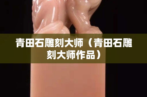 青田石雕刻大师（青田石雕刻大师作品）