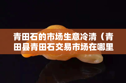 青田石的市场生意冷清（青田县青田石交易市场在哪里）
