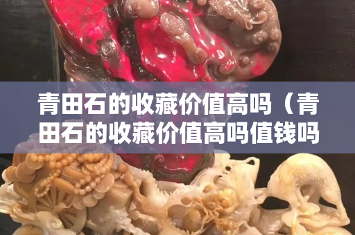 青田石的收藏价值高吗（青田石的收藏价值高吗值钱吗）