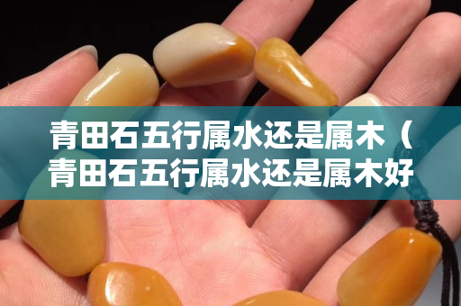 青田石五行属水还是属木（青田石五行属水还是属木好）