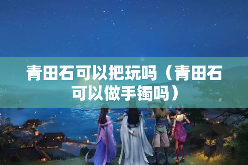 青田石可以把玩吗（青田石可以做手镯吗）