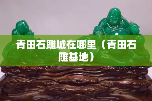 青田石雕城在哪里（青田石雕基地）