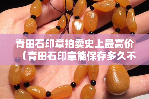 青田石印章拍卖史上最高价（青田石印章能保存多久不坏）