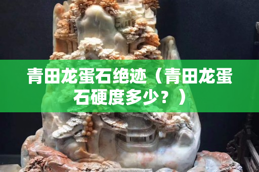 青田龙蛋石绝迹（青田龙蛋石硬度多少？）