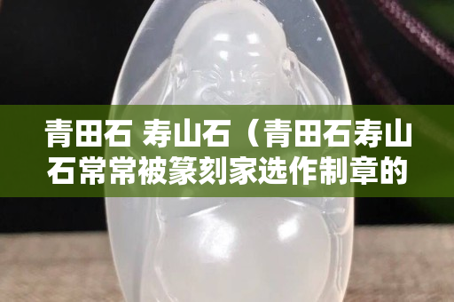 青田石 寿山石（青田石寿山石常常被篆刻家选作制章的石料是因为它们）