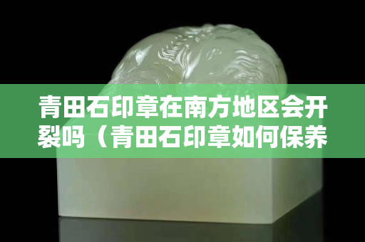 青田石印章在南方地区会开裂吗（青田石印章如何保养）
