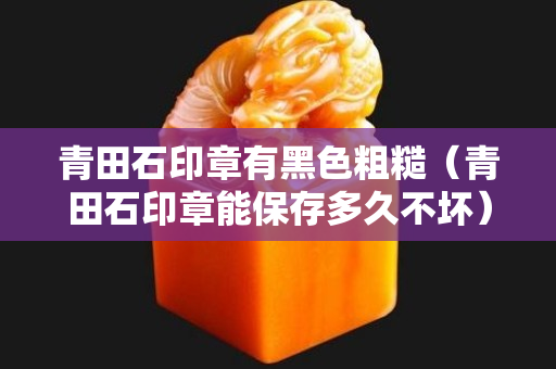 青田石印章有黑色粗糙（青田石印章能保存多久不坏）