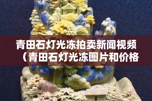 青田石灯光冻拍卖新闻视频（青田石灯光冻图片和价格）