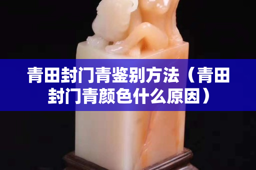 青田封门青鉴别方法（青田封门青颜色什么原因）