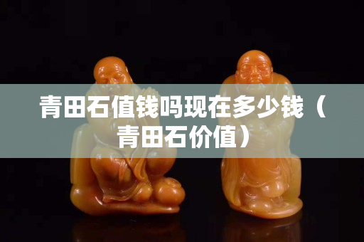 青田石值钱吗现在多少钱（青田石价值）