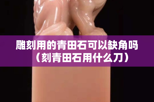 雕刻用的青田石可以缺角吗（刻青田石用什么刀）