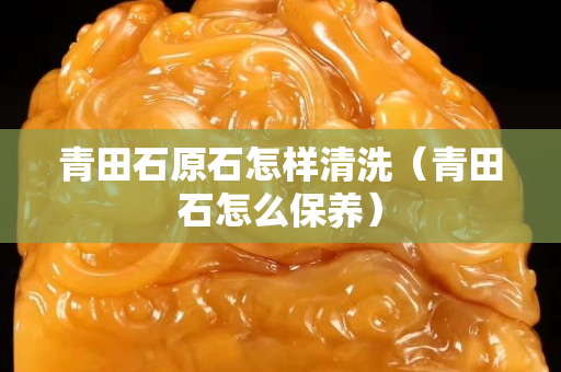 青田石原石怎样清洗（青田石怎么保养）
