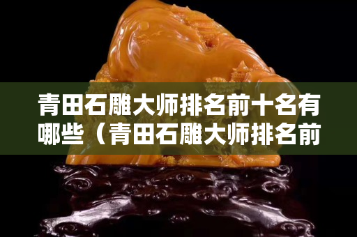 青田石雕大师排名前十名有哪些（青田石雕大师排名前十名有哪些名字）