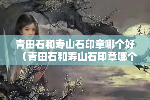 青田石和寿山石印章哪个好（青田石和寿山石印章哪个好看）