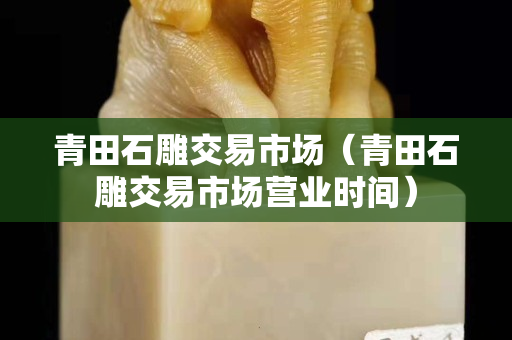 青田石雕交易市场（青田石雕交易市场营业时间）