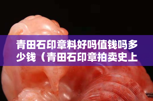 青田石印章料好吗值钱吗多少钱（青田石印章拍卖史上最高价）