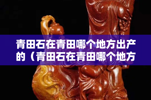 青田石在青田哪个地方出产的（青田石在青田哪个地方出产的最好）