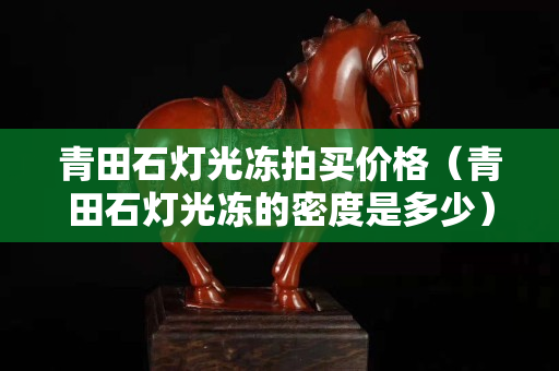 青田石灯光冻拍买价格（青田石灯光冻的密度是多少）