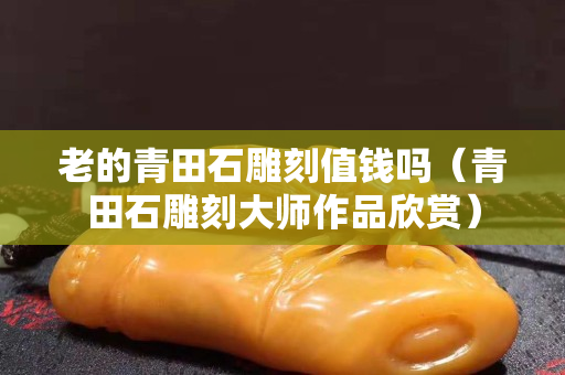 老的青田石雕刻值钱吗（青田石雕刻大师作品欣赏）
