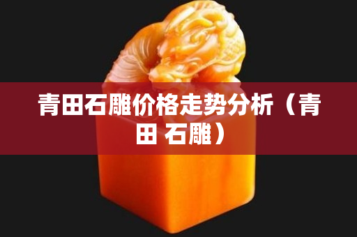 青田石雕价格走势分析（青田 石雕）