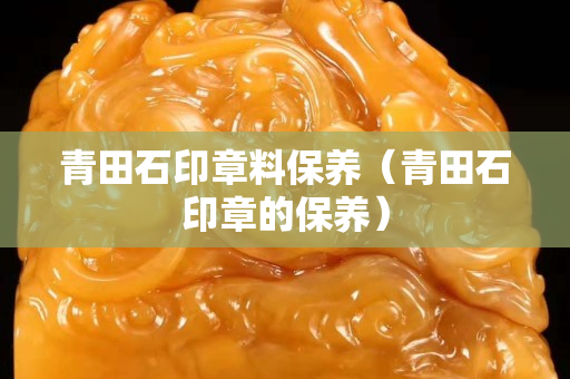 青田石印章料保养（青田石印章的保养）